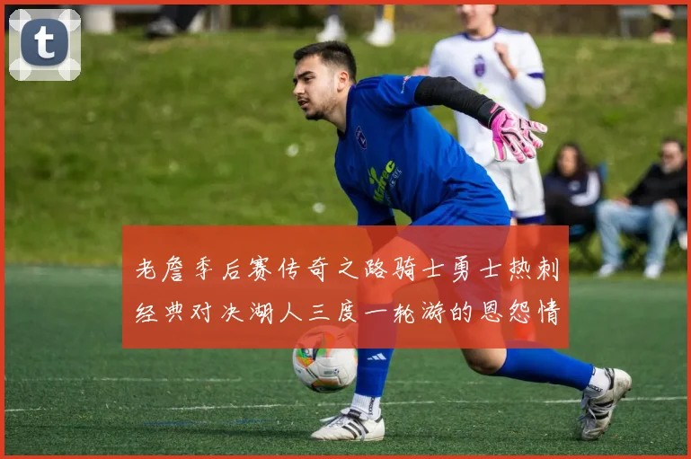 老詹季后赛传奇之路骑士勇士热刺经典对决湖人三度一轮游的恩怨情仇
