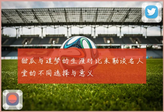 甜瓜与追梦的生涯对比米勒谈名人堂的不同选择与意义