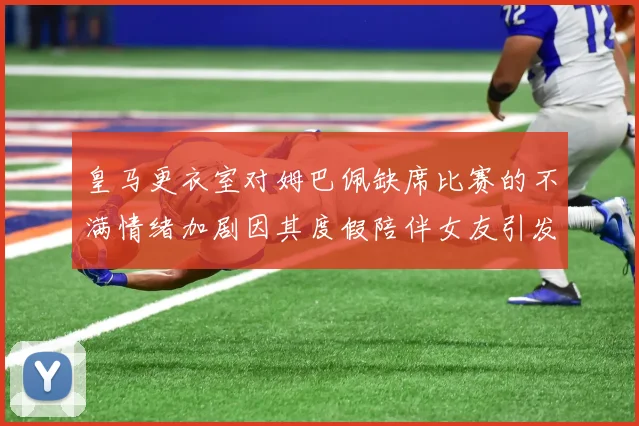 皇马更衣室对姆巴佩缺席比赛的不满情绪加剧因其度假陪伴女友引发争议