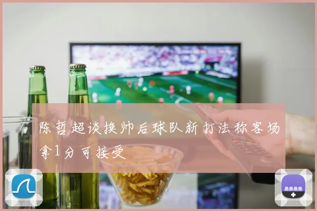 陈哲超谈换帅后球队新打法称客场拿1分可接受