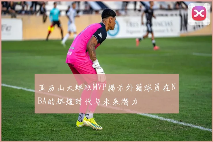 亚历山大蝉联MVP揭示外籍球员在NBA的辉煌时代与未来潜力
