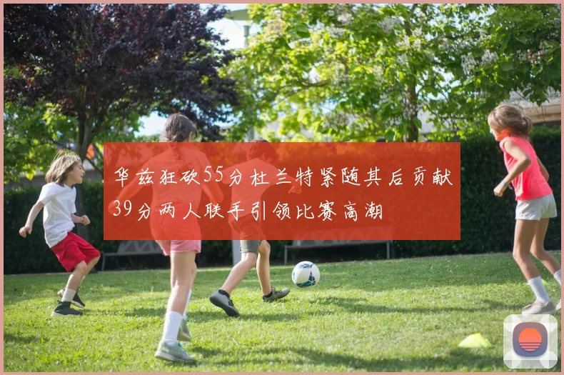 华兹狂砍55分杜兰特紧随其后贡献39分两人联手引领比赛高潮