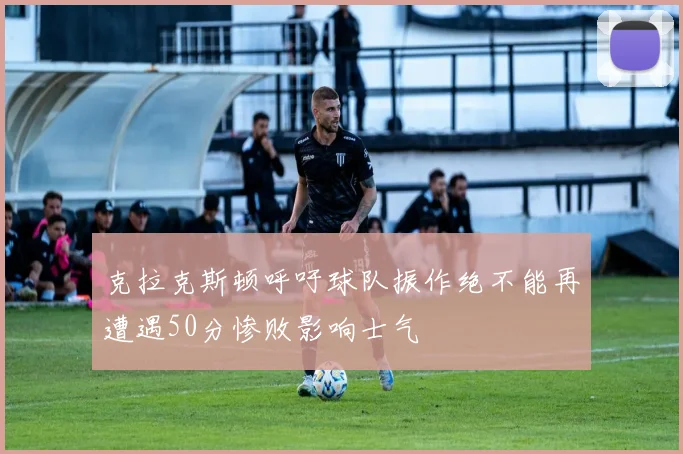 克拉克斯顿呼吁球队振作绝不能再遭遇50分惨败影响士气