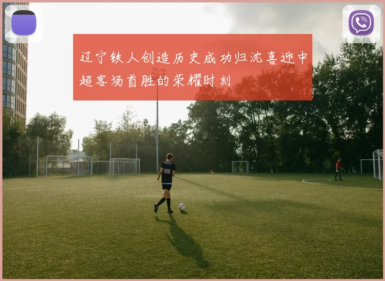 辽宁铁人创造历史成功归沈喜迎中超客场首胜的荣耀时刻