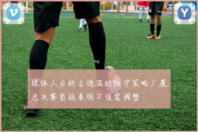 媒体人分析古德温的防守策略广厦总决赛首战表现不佳需调整