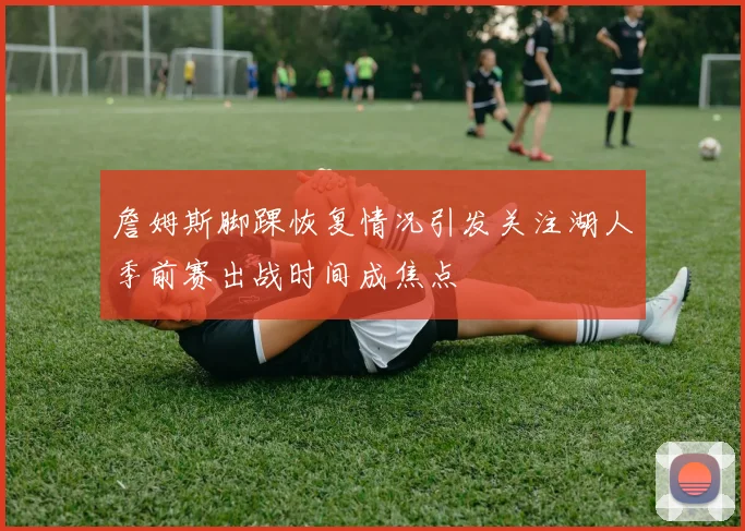 詹姆斯脚踝恢复情况引发关注湖人季前赛出战时间成焦点
